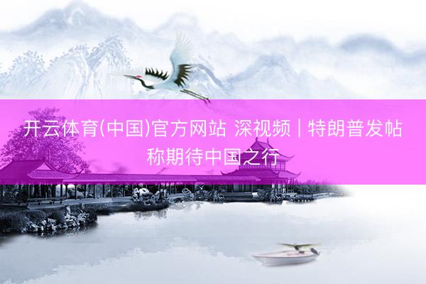 开云体育(中国)官方网站 深视频 | 特朗普发帖称期待中国之行