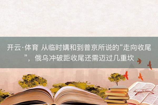 开云·体育 从临时媾和到普京所说的“走向收尾”,俄乌冲破距收尾还需迈过几重坎