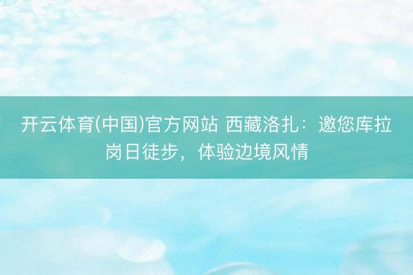 开云体育(中国)官方网站 西藏洛扎：邀您库拉岗日徒步，体验边境风情