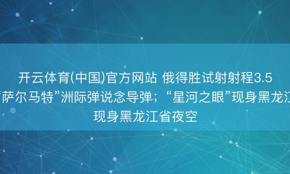 开云体育(中国)官方网站 俄得胜试射射程3.5万公里“萨尔马特”洲际弹说念导弹;“星河之眼”现身黑龙江省夜空