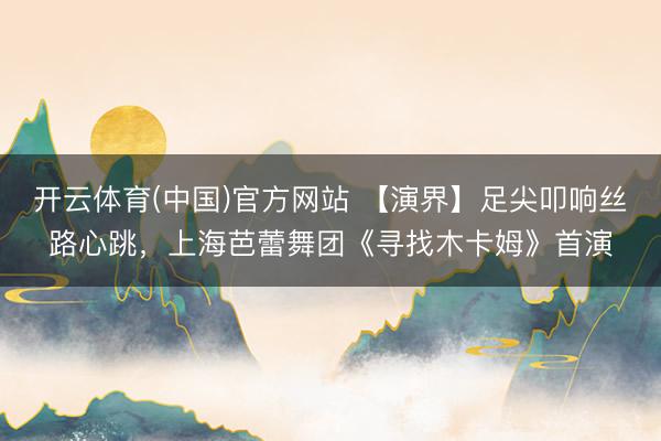 开云体育(中国)官方网站 【演界】足尖叩响丝路心跳,上海芭蕾舞团《寻找木卡姆》首演