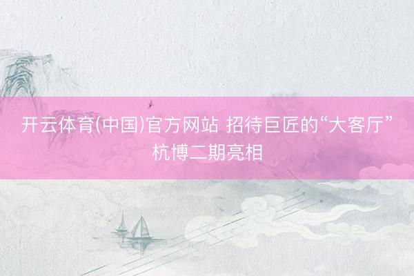 开云体育(中国)官方网站 招待巨匠的“大客厅”杭博二期亮相