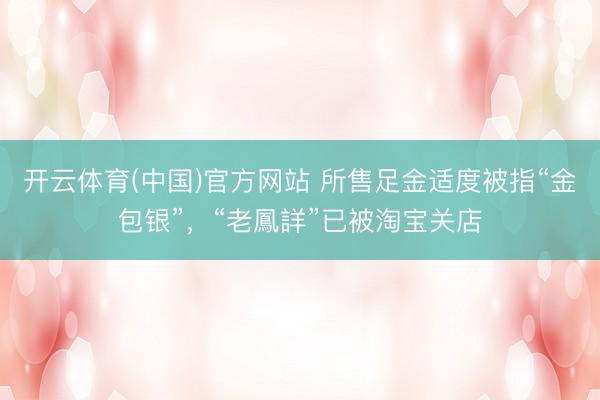 开云体育(中国)官方网站 所售足金适度被指“金包银”,“老鳳詳”已被淘宝关店