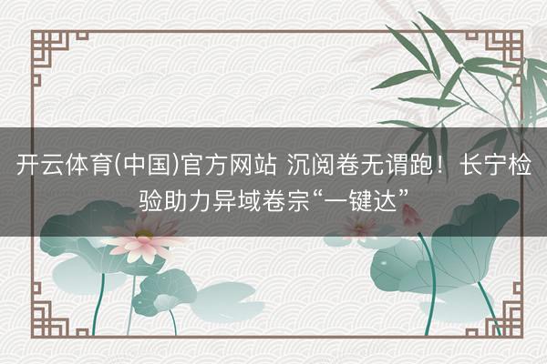 开云体育(中国)官方网站 沉阅卷无谓跑!长宁检验助力异域卷宗“一键达”