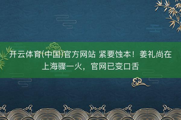 开云体育(中国)官方网站 紧要蚀本!姜礼尚在上海骤一火,官网已变口舌