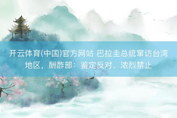 开云体育(中国)官方网站 巴拉圭总统窜访台湾地区,酬酢部:鉴定反对、浓烈禁止