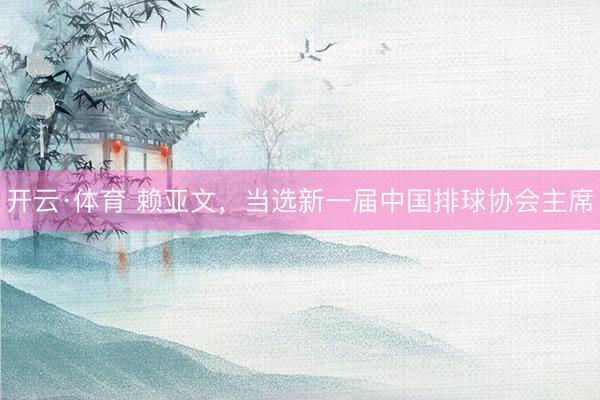 开云·体育 赖亚文,当选新一届中国排球协会主席