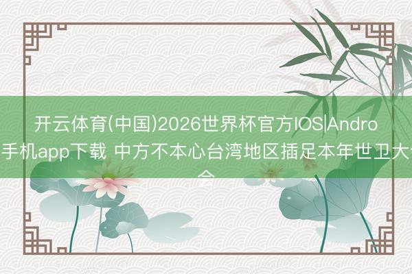 开云体育(中国)2026世界杯官方IOS|Android手机app下载 中方不本心台湾地区插足本年世卫大会