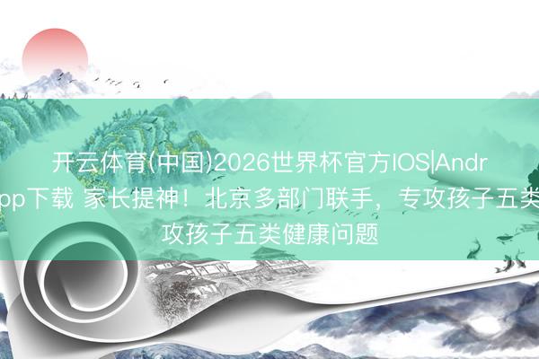 开云体育(中国)2026世界杯官方IOS|Android手机app下载 家长提神!北京多部门联手,专攻孩子五类健康问题