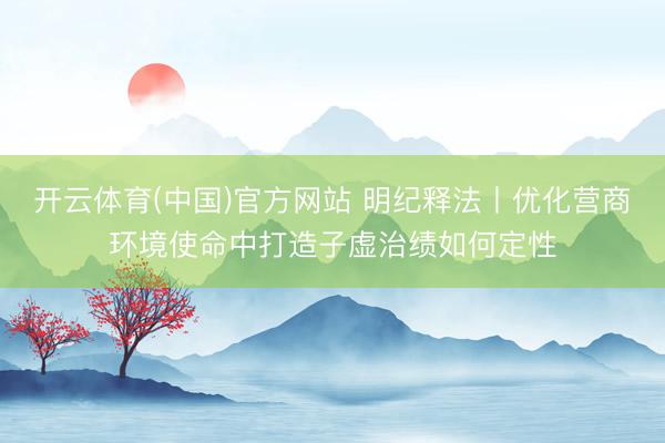 开云体育(中国)官方网站 明纪释法丨优化营商环境使命中打造子虚治绩如何定性