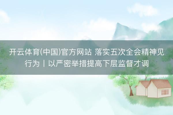 开云体育(中国)官方网站 落实五次全会精神见行为丨以严密举措提高下层监督才调