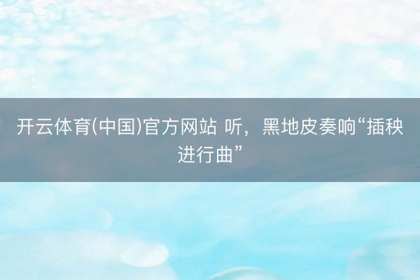 开云体育(中国)官方网站 听，黑地皮奏响“插秧进行曲”