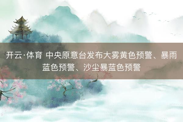 开云·体育 中央原意台发布大雾黄色预警、暴雨蓝色预警、沙尘暴蓝色预警