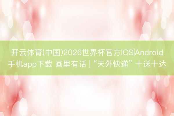 开云体育(中国)2026世界杯官方IOS|Android手机app下载 画里有话 | “天外快递” 十送十达