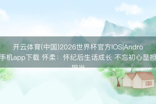 开云体育(中国)2026世界杯官方IOS|Android手机app下载 怀柔:怀纪后生话成长 不忘初心显担当