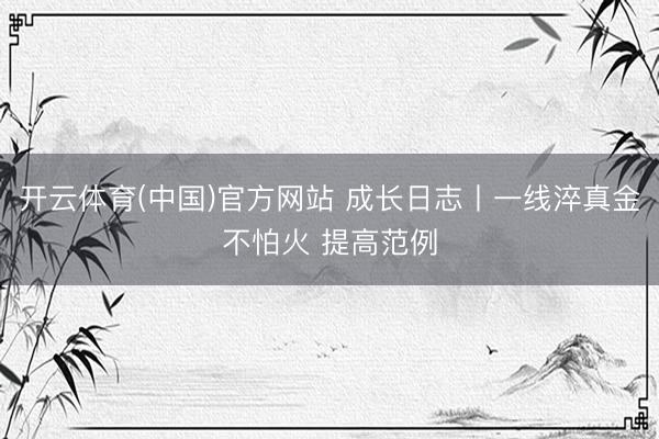 开云体育(中国)官方网站 成长日志丨一线淬真金不怕火 提高范例