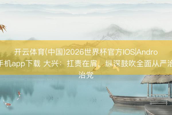 开云体育(中国)2026世界杯官方IOS|Android手机app下载 大兴:扛责在肩,纵深鼓吹全面从严治党