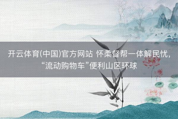 开云体育(中国)官方网站 怀柔督帮一体解民忧,“流动购物车”便利山区环球