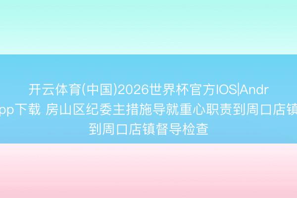 开云体育(中国)2026世界杯官方IOS|Android手机app下载 房山区纪委主措施导就重心职责到周口店镇督导检查
