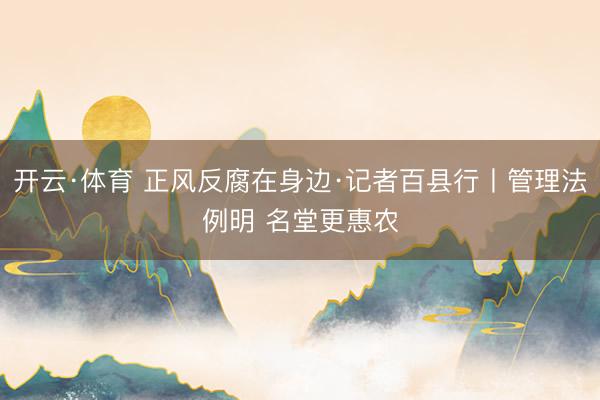 开云·体育 正风反腐在身边·记者百县行丨管理法例明 名堂更惠农