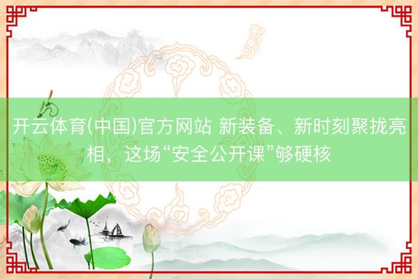 开云体育(中国)官方网站 新装备、新时刻聚拢亮相，这场“安全公开课”够硬核