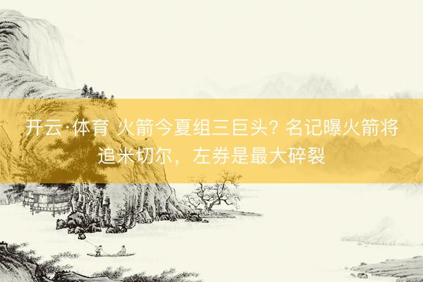 开云·体育 火箭今夏组三巨头? 名记曝火箭将追米切尔,左券是最大碎裂