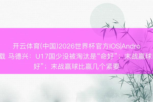 开云体育(中国)2026世界杯官方IOS|Android手机app下载 马德兴：U17国少没被淘汰是“命好”；末战赢球比赢几个紧要
