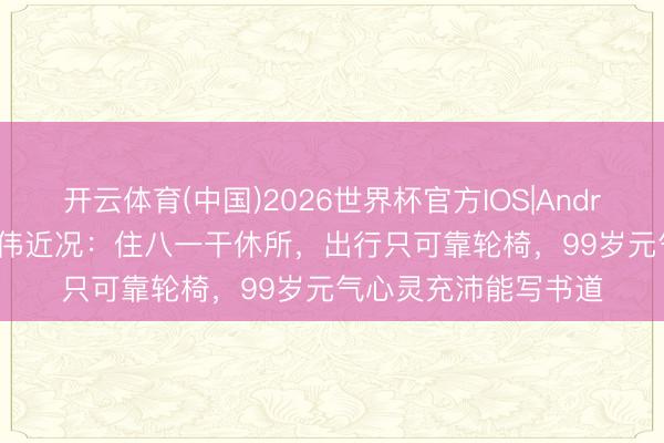 开云体育(中国)2026世界杯官方IOS|Android手机app下载 师伟近况:住八一干休所,出行只可靠轮椅,99岁元气心灵充沛能写书道