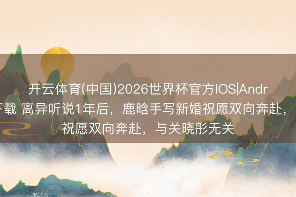 开云体育(中国)2026世界杯官方IOS|Android手机app下载 离异听说1年后，鹿晗手写新婚祝愿双向奔赴，与关晓彤无关