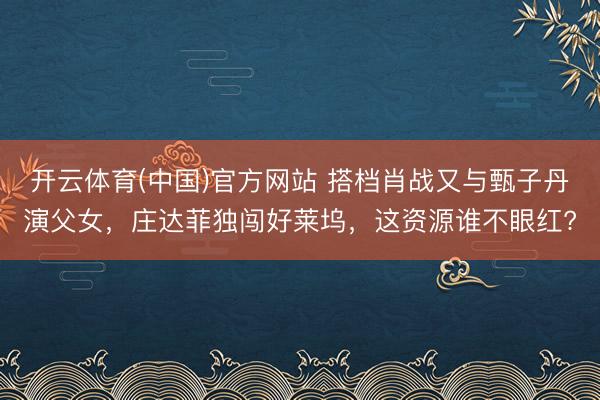 开云体育(中国)官方网站 搭档肖战又与甄子丹演父女，庄达菲独闯好莱坞，这资源谁不眼红?