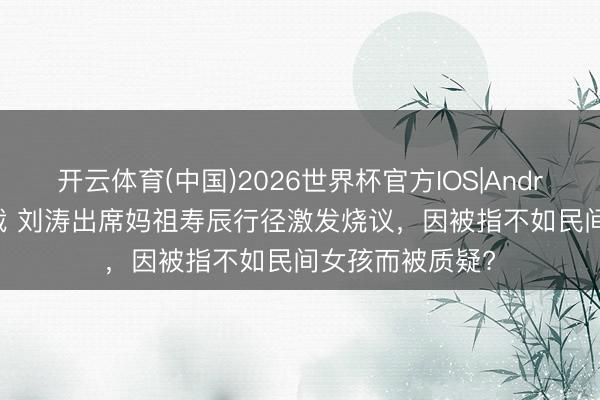 开云体育(中国)2026世界杯官方IOS|Android手机app下载 刘涛出席妈祖寿辰行径激发烧议，因被指不如民间女孩而被质疑?