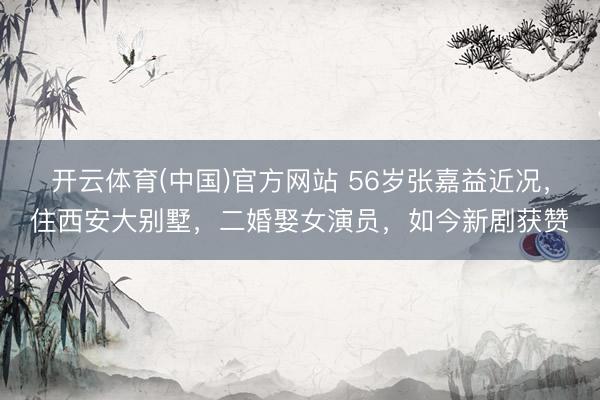 开云体育(中国)官方网站 56岁张嘉益近况,住西安大别墅,二婚娶女演员,如今新剧获赞