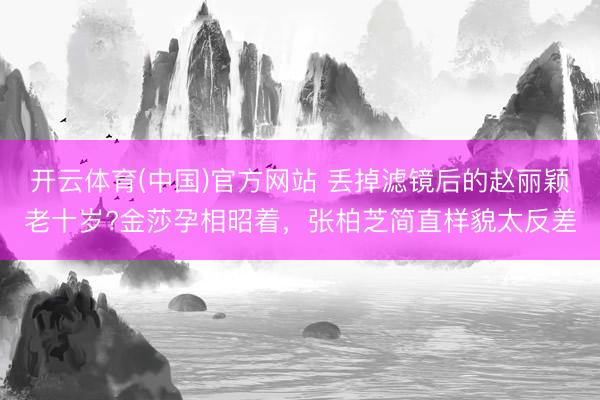 开云体育(中国)官方网站 丢掉滤镜后的赵丽颖老十岁?金莎孕相昭着,张柏芝简直样貌太反差