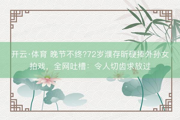 开云·体育 晚节不终?72岁濮存昕硬捧外孙女拍戏，全网吐槽：令人切齿求放过