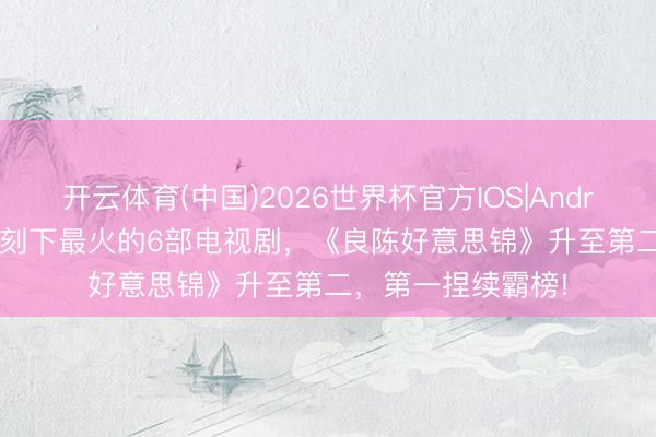 开云体育(中国)2026世界杯官方IOS|Android手机app下载 刻下最火的6部电视剧,《良陈好意思锦》升至第二,第一捏续霸榜!