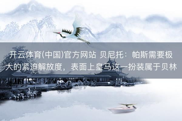 开云体育(中国)官方网站 贝尼托:帕斯需要极大的紧迫解放度,表面上皇马这一扮装属于贝林