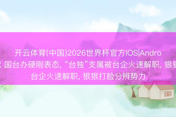 开云体育(中国)2026世界杯官方IOS|Android手机app下载 国台办硬刚表态, “台独”支属被台企火速解职, 狠狠打脸分辨势力