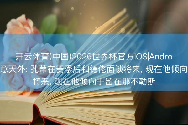 开云体育(中国)2026世界杯官方IOS|Android手机app下载 意天外: 孔蒂在赛季后和德佬面谈将来, 现在他倾向于留在那不勒斯