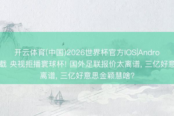 开云体育(中国)2026世界杯官方IOS|Android手机app下载 央视拒播寰球杯! 国外足联报价太离谱, 三亿好意思金颖慧啥?