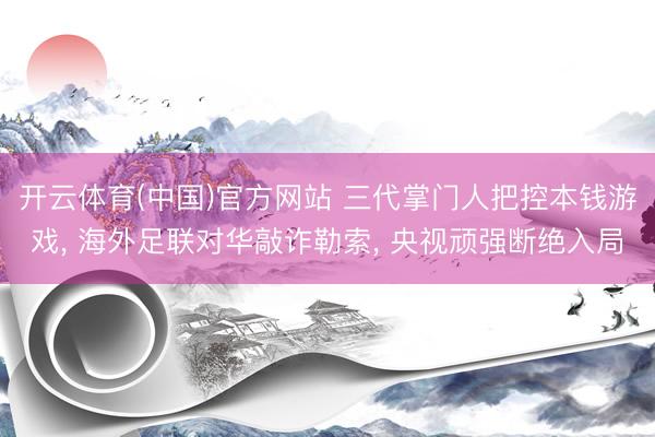 开云体育(中国)官方网站 三代掌门人把控本钱游戏， 海外足联对华敲诈勒索， 央视顽强断绝入局