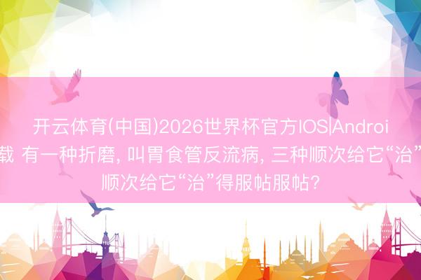 开云体育(中国)2026世界杯官方IOS|Android手机app下载 有一种折磨, 叫胃食管反流病, 三种顺次给它“治”得服帖服帖?