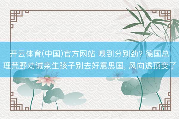 开云体育(中国)官方网站 嗅到分别劲? 德国总理荒野劝诫亲生孩子别去好意思国, 风向透顶变了