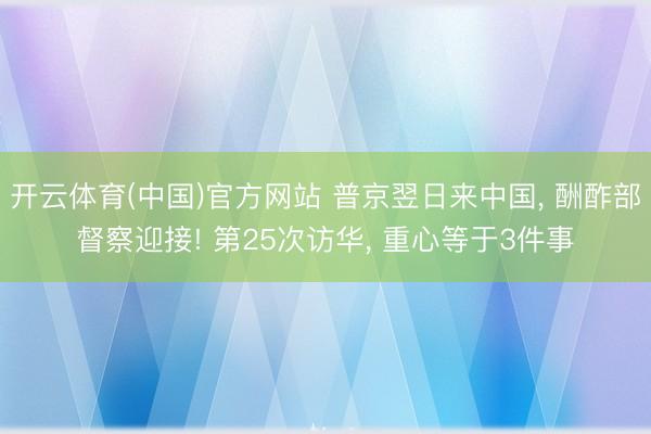 开云体育(中国)官方网站 普京翌日来中国， 酬酢部督察迎接! 第25次访华， 重心等于3件事