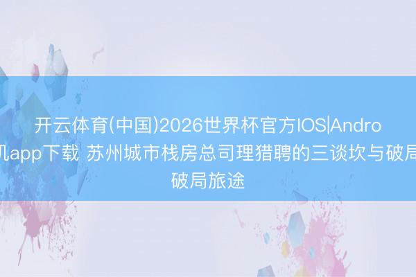 开云体育(中国)2026世界杯官方IOS|Android手机app下载 苏州城市栈房总司理猎聘的三谈坎与破局旅途