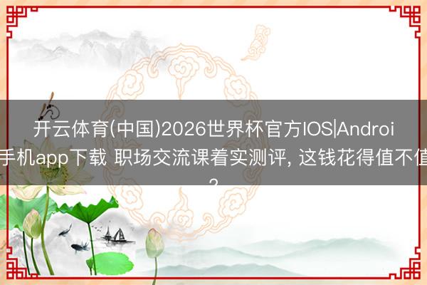 开云体育(中国)2026世界杯官方IOS|Android手机app下载 职场交流课着实测评, 这钱花得值不值?