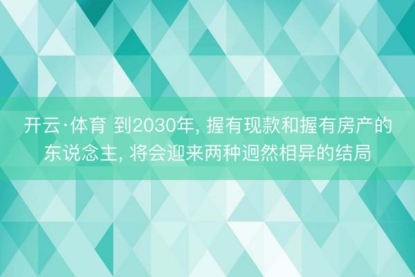 开云·体育 到2030年， 握有现款和握有房产的东说念主， 将会迎来两种迥然相异的结局