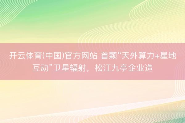 开云体育(中国)官方网站 首颗“天外算力+星地互动”卫星辐射,松江九亭企业造
