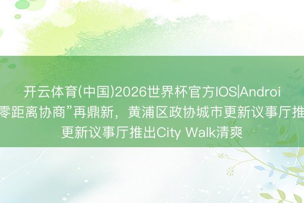开云体育(中国)2026世界杯官方IOS|Android手机app下载 “零距离协商”再鼎新，黄浦区政协城市更新议事厅推出City Walk清爽