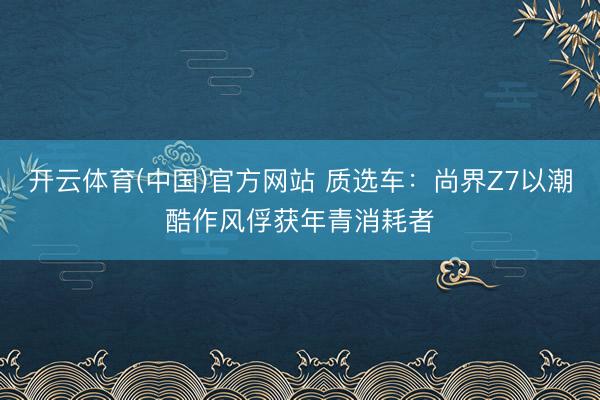开云体育(中国)官方网站 质选车:尚界Z7以潮酷作风俘获年青消耗者