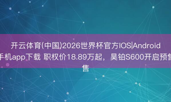 开云体育(中国)2026世界杯官方IOS|Android手机app下载 职权价18.89万起,昊铂S600开启预售